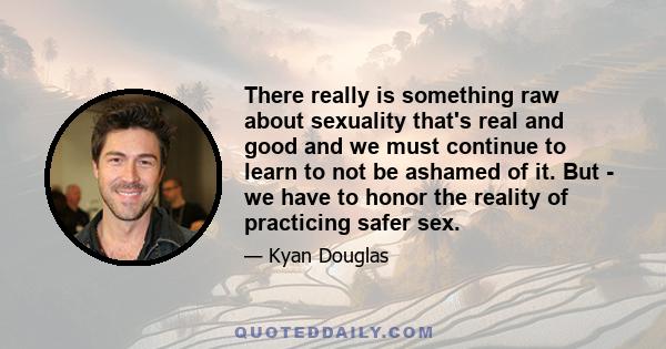 There really is something raw about sexuality that's real and good and we must continue to learn to not be ashamed of it. But - we have to honor the reality of practicing safer sex.