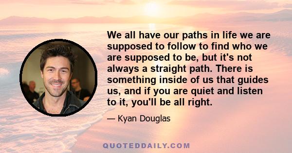 We all have our paths in life we are supposed to follow to find who we are supposed to be, but it's not always a straight path. There is something inside of us that guides us, and if you are quiet and listen to it,