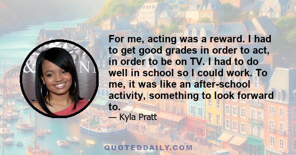 For me, acting was a reward. I had to get good grades in order to act, in order to be on TV. I had to do well in school so I could work. To me, it was like an after-school activity, something to look forward to.