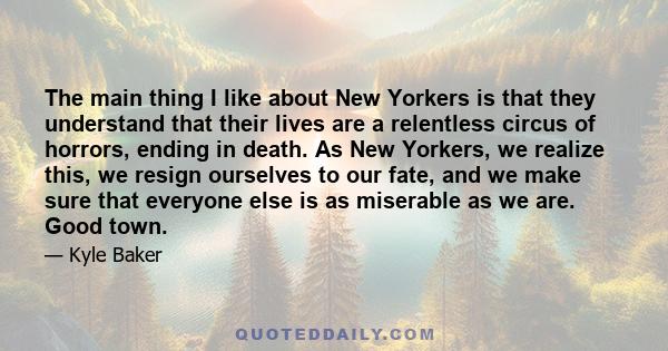 The main thing I like about New Yorkers is that they understand that their lives are a relentless circus of horrors, ending in death. As New Yorkers, we realize this, we resign ourselves to our fate, and we make sure