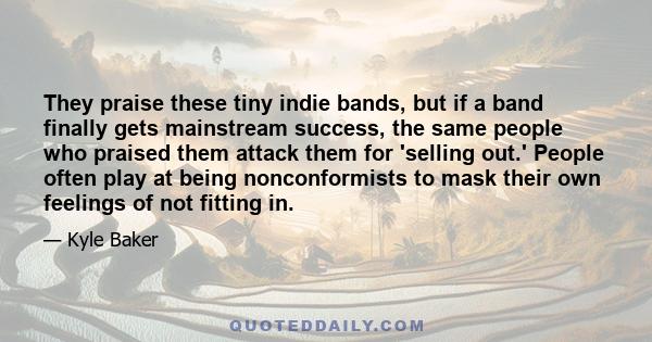 They praise these tiny indie bands, but if a band finally gets mainstream success, the same people who praised them attack them for 'selling out.' People often play at being nonconformists to mask their own feelings of