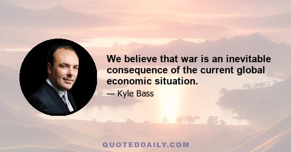 We believe that war is an inevitable consequence of the current global economic situation.