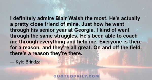 I definitely admire Blair Walsh the most. He's actually a pretty close friend of mine. Just how he went through his senior year at Georgia, I kind of went through the same struggles. He's been able to coach me through