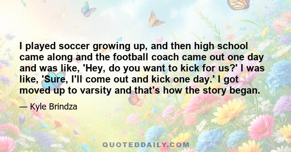 I played soccer growing up, and then high school came along and the football coach came out one day and was like, 'Hey, do you want to kick for us?' I was like, 'Sure, I'll come out and kick one day.' I got moved up to