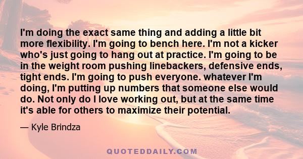 I'm doing the exact same thing and adding a little bit more flexibility. I'm going to bench here. I'm not a kicker who's just going to hang out at practice. I'm going to be in the weight room pushing linebackers,