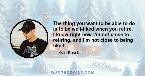 The thing you want to be able to do is to be well-liked when you retire. I know right now I'm not close to retiring, and I'm not close to being liked.