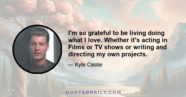 I'm so grateful to be living doing what I love. Whether it's acting in Films or TV shows or writing and directing my own projects.