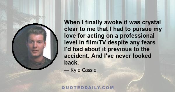 When I finally awoke it was crystal clear to me that I had to pursue my love for acting on a professional level in film/TV despite any fears I'd had about it previous to the accident. And I've never looked back.