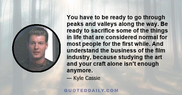 You have to be ready to go through peaks and valleys along the way. Be ready to sacrifice some of the things in life that are considered normal for most people for the first while. And understand the business of the