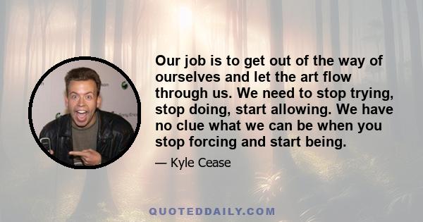 Our job is to get out of the way of ourselves and let the art flow through us. We need to stop trying, stop doing, start allowing. We have no clue what we can be when you stop forcing and start being.