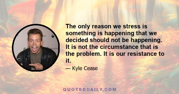 The only reason we stress is something is happening that we decided should not be happening. It is not the circumstance that is the problem. It is our resistance to it.