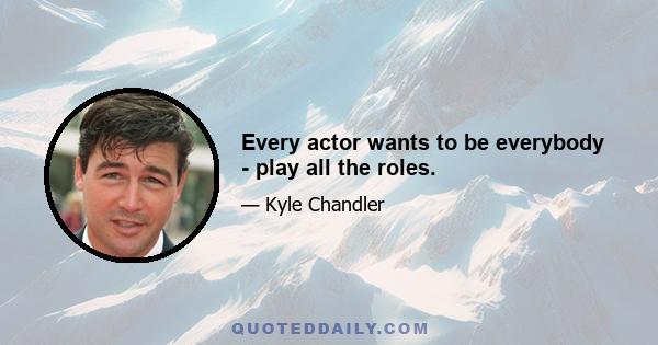 Every actor wants to be everybody - play all the roles.