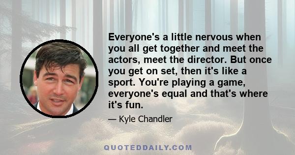 Everyone's a little nervous when you all get together and meet the actors, meet the director. But once you get on set, then it's like a sport. You're playing a game, everyone's equal and that's where it's fun.