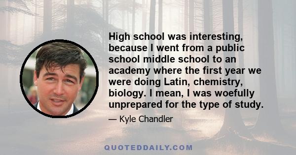 High school was interesting, because I went from a public school middle school to an academy where the first year we were doing Latin, chemistry, biology. I mean, I was woefully unprepared for the type of study.