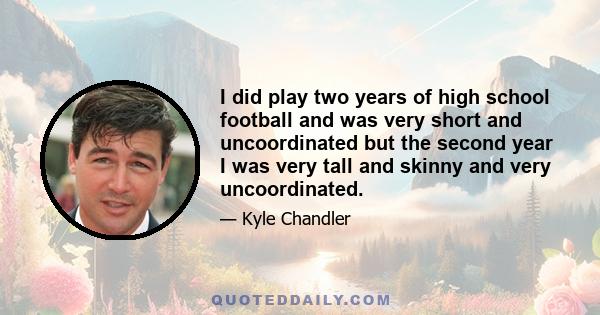 I did play two years of high school football and was very short and uncoordinated but the second year I was very tall and skinny and very uncoordinated.