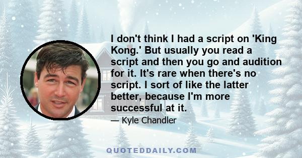 I don't think I had a script on 'King Kong.' But usually you read a script and then you go and audition for it. It's rare when there's no script. I sort of like the latter better, because I'm more successful at it.