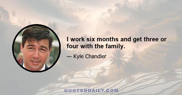 I work six months and get three or four with the family.