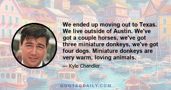 We ended up moving out to Texas. We live outside of Austin. We've got a couple horses, we've got three miniature donkeys, we've got four dogs. Miniature donkeys are very warm, loving animals.