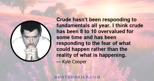 Crude hasn't been responding to fundamentals all year. I think crude has been 8 to 10 overvalued for some time and has been responding to the fear of what could happen rather than the reality of what is happening.