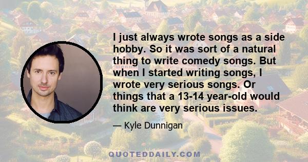 I just always wrote songs as a side hobby. So it was sort of a natural thing to write comedy songs. But when I started writing songs, I wrote very serious songs. Or things that a 13-14 year-old would think are very