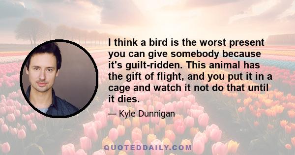 I think a bird is the worst present you can give somebody because it's guilt-ridden. This animal has the gift of flight, and you put it in a cage and watch it not do that until it dies.