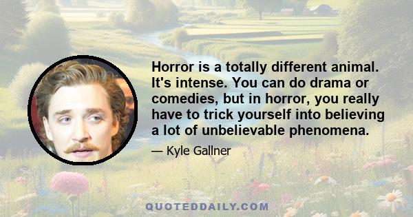 Horror is a totally different animal. It's intense. You can do drama or comedies, but in horror, you really have to trick yourself into believing a lot of unbelievable phenomena.