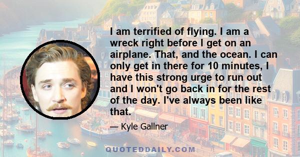 I am terrified of flying. I am a wreck right before I get on an airplane. That, and the ocean. I can only get in there for 10 minutes, I have this strong urge to run out and I won't go back in for the rest of the day.