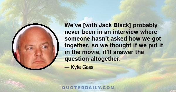 We've [with Jack Black] probably never been in an interview where someone hasn't asked how we got together, so we thought if we put it in the movie, it'll answer the question altogether.