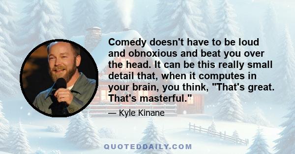 Comedy doesn't have to be loud and obnoxious and beat you over the head. It can be this really small detail that, when it computes in your brain, you think, That's great. That's masterful.