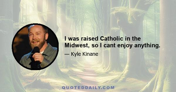 I was raised Catholic in the Midwest, so I cant enjoy anything.