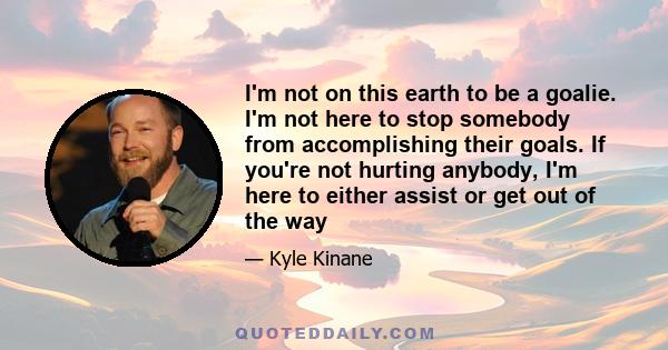 I'm not on this earth to be a goalie. I'm not here to stop somebody from accomplishing their goals. If you're not hurting anybody, I'm here to either assist or get out of the way