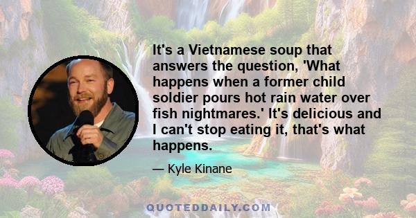 It's a Vietnamese soup that answers the question, 'What happens when a former child soldier pours hot rain water over fish nightmares.' It's delicious and I can't stop eating it, that's what happens.