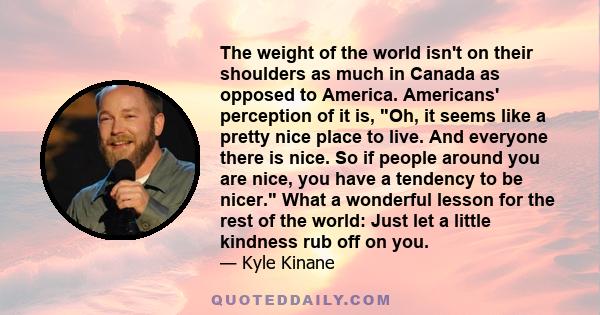 The weight of the world isn't on their shoulders as much in Canada as opposed to America. Americans' perception of it is, Oh, it seems like a pretty nice place to live. And everyone there is nice. So if people around