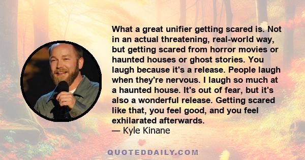 What a great unifier getting scared is. Not in an actual threatening, real-world way, but getting scared from horror movies or haunted houses or ghost stories. You laugh because it's a release. People laugh when they're 