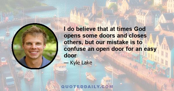 I do believe that at times God opens some doors and closes others, but our mistake is to confuse an open door for an easy door