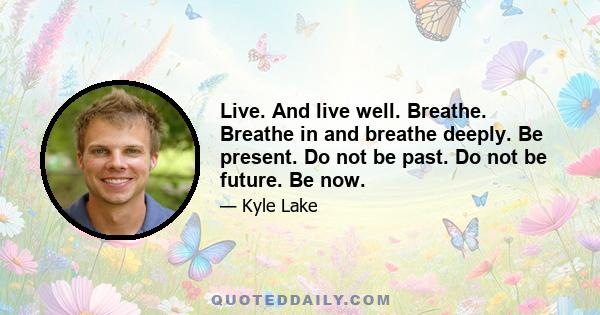 Live. And live well. Breathe. Breathe in and breathe deeply. Be present. Do not be past. Do not be future. Be now.