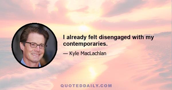 I already felt disengaged with my contemporaries.