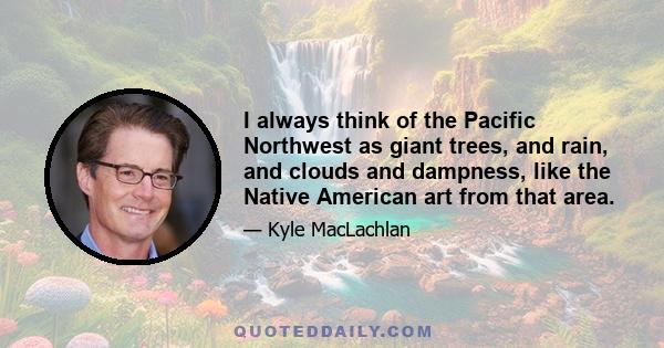 I always think of the Pacific Northwest as giant trees, and rain, and clouds and dampness, like the Native American art from that area.