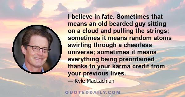 I believe in fate. Sometimes that means an old bearded guy sitting on a cloud and pulling the strings; sometimes it means random atoms swirling through a cheerless universe; sometimes it means everything being