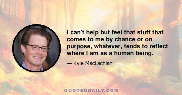 I can't help but feel that stuff that comes to me by chance or on purpose, whatever, tends to reflect where I am as a human being.