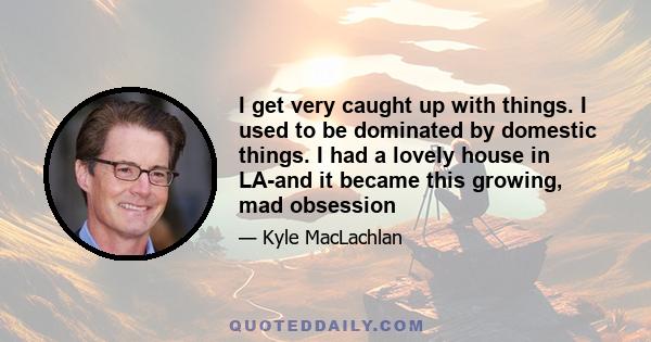 I get very caught up with things. I used to be dominated by domestic things. I had a lovely house in LA-and it became this growing, mad obsession