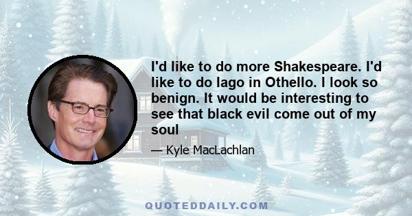 I'd like to do more Shakespeare. I'd like to do Iago in Othello. I look so benign. It would be interesting to see that black evil come out of my soul