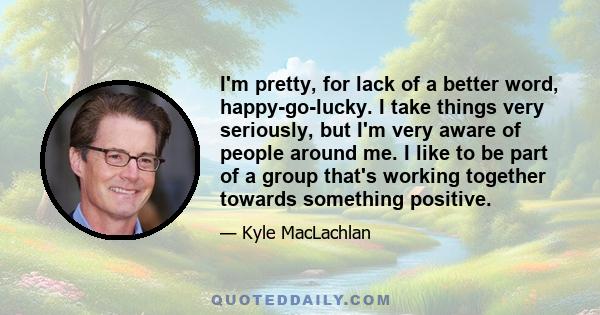 I'm pretty, for lack of a better word, happy-go-lucky. I take things very seriously, but I'm very aware of people around me. I like to be part of a group that's working together towards something positive.