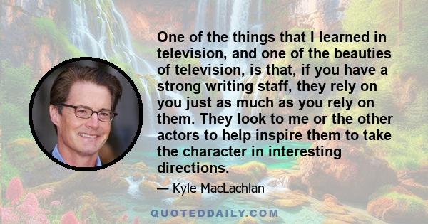 One of the things that I learned in television, and one of the beauties of television, is that, if you have a strong writing staff, they rely on you just as much as you rely on them. They look to me or the other actors