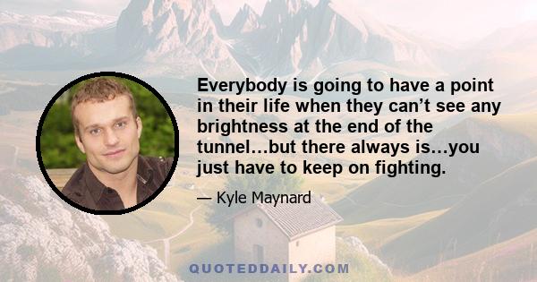 Everybody is going to have a point in their life when they can’t see any brightness at the end of the tunnel…but there always is…you just have to keep on fighting.