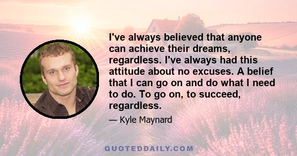 I've always believed that anyone can achieve their dreams, regardless. I've always had this attitude about no excuses. A belief that I can go on and do what I need to do. To go on, to succeed, regardless.