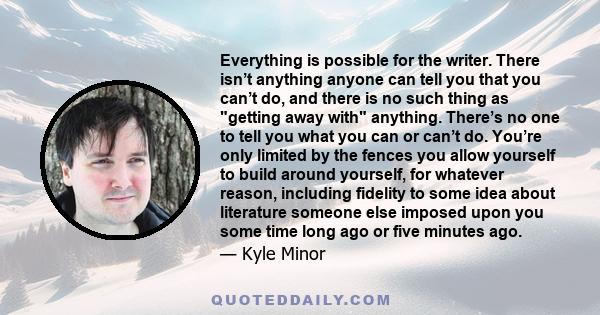 Everything is possible for the writer. There isn’t anything anyone can tell you that you can’t do, and there is no such thing as getting away with anything. There’s no one to tell you what you can or can’t do. You’re