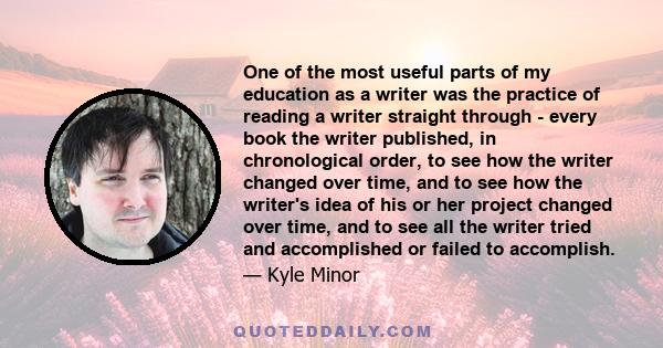 One of the most useful parts of my education as a writer was the practice of reading a writer straight through - every book the writer published, in chronological order, to see how the writer changed over time, and to