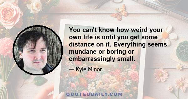 You can't know how weird your own life is until you get some distance on it. Everything seems mundane or boring or embarrassingly small.