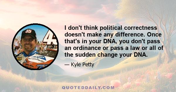 I don't think political correctness doesn't make any difference. Once that's in your DNA, you don't pass an ordinance or pass a law or all of the sudden change your DNA.